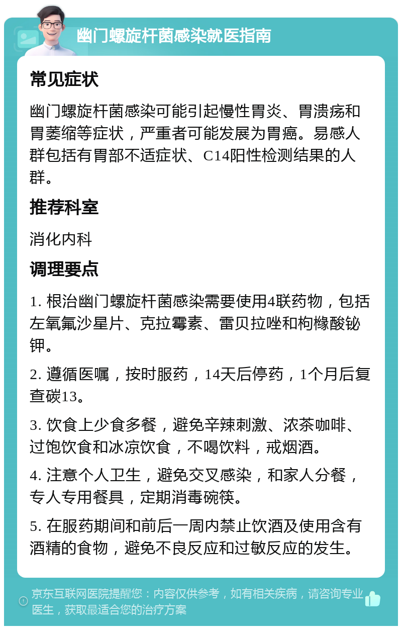 幽门螺旋杆菌感染就医指南 常见症状 幽门螺旋杆菌感染可能引起慢性胃炎、胃溃疡和胃萎缩等症状，严重者可能发展为胃癌。易感人群包括有胃部不适症状、C14阳性检测结果的人群。 推荐科室 消化内科 调理要点 1. 根治幽门螺旋杆菌感染需要使用4联药物，包括左氧氟沙星片、克拉霉素、雷贝拉唑和枸橼酸铋钾。 2. 遵循医嘱，按时服药，14天后停药，1个月后复查碳13。 3. 饮食上少食多餐，避免辛辣刺激、浓茶咖啡、过饱饮食和冰凉饮食，不喝饮料，戒烟酒。 4. 注意个人卫生，避免交叉感染，和家人分餐，专人专用餐具，定期消毒碗筷。 5. 在服药期间和前后一周内禁止饮酒及使用含有酒精的食物，避免不良反应和过敏反应的发生。