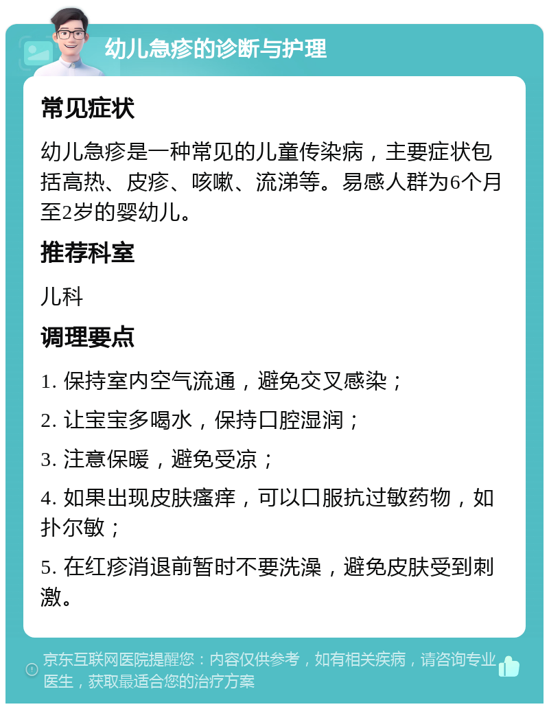 幼儿急疹的诊断与护理 常见症状 幼儿急疹是一种常见的儿童传染病，主要症状包括高热、皮疹、咳嗽、流涕等。易感人群为6个月至2岁的婴幼儿。 推荐科室 儿科 调理要点 1. 保持室内空气流通，避免交叉感染； 2. 让宝宝多喝水，保持口腔湿润； 3. 注意保暖，避免受凉； 4. 如果出现皮肤瘙痒，可以口服抗过敏药物，如扑尔敏； 5. 在红疹消退前暂时不要洗澡，避免皮肤受到刺激。