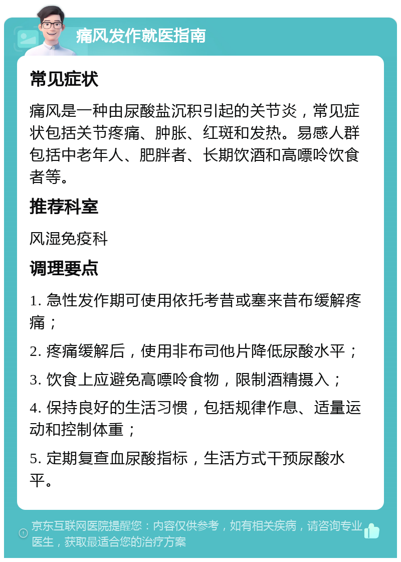 痛风发作就医指南 常见症状 痛风是一种由尿酸盐沉积引起的关节炎，常见症状包括关节疼痛、肿胀、红斑和发热。易感人群包括中老年人、肥胖者、长期饮酒和高嘌呤饮食者等。 推荐科室 风湿免疫科 调理要点 1. 急性发作期可使用依托考昔或塞来昔布缓解疼痛； 2. 疼痛缓解后，使用非布司他片降低尿酸水平； 3. 饮食上应避免高嘌呤食物，限制酒精摄入； 4. 保持良好的生活习惯，包括规律作息、适量运动和控制体重； 5. 定期复查血尿酸指标，生活方式干预尿酸水平。