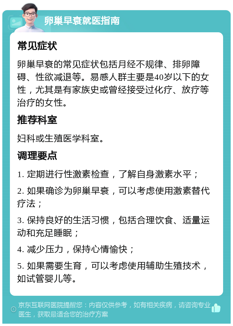 卵巢早衰就医指南 常见症状 卵巢早衰的常见症状包括月经不规律、排卵障碍、性欲减退等。易感人群主要是40岁以下的女性，尤其是有家族史或曾经接受过化疗、放疗等治疗的女性。 推荐科室 妇科或生殖医学科室。 调理要点 1. 定期进行性激素检查，了解自身激素水平； 2. 如果确诊为卵巢早衰，可以考虑使用激素替代疗法； 3. 保持良好的生活习惯，包括合理饮食、适量运动和充足睡眠； 4. 减少压力，保持心情愉快； 5. 如果需要生育，可以考虑使用辅助生殖技术，如试管婴儿等。