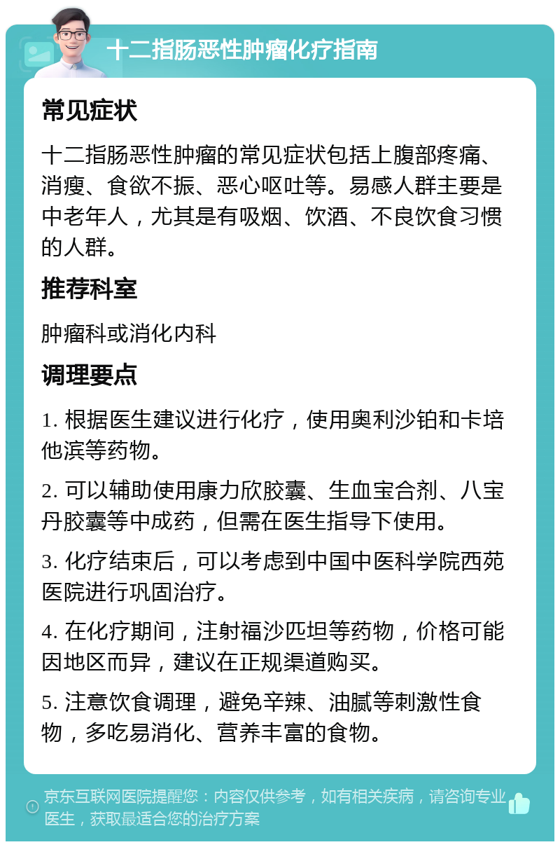 十二指肠恶性肿瘤化疗指南 常见症状 十二指肠恶性肿瘤的常见症状包括上腹部疼痛、消瘦、食欲不振、恶心呕吐等。易感人群主要是中老年人，尤其是有吸烟、饮酒、不良饮食习惯的人群。 推荐科室 肿瘤科或消化内科 调理要点 1. 根据医生建议进行化疗，使用奥利沙铂和卡培他滨等药物。 2. 可以辅助使用康力欣胶囊、生血宝合剂、八宝丹胶囊等中成药，但需在医生指导下使用。 3. 化疗结束后，可以考虑到中国中医科学院西苑医院进行巩固治疗。 4. 在化疗期间，注射福沙匹坦等药物，价格可能因地区而异，建议在正规渠道购买。 5. 注意饮食调理，避免辛辣、油腻等刺激性食物，多吃易消化、营养丰富的食物。