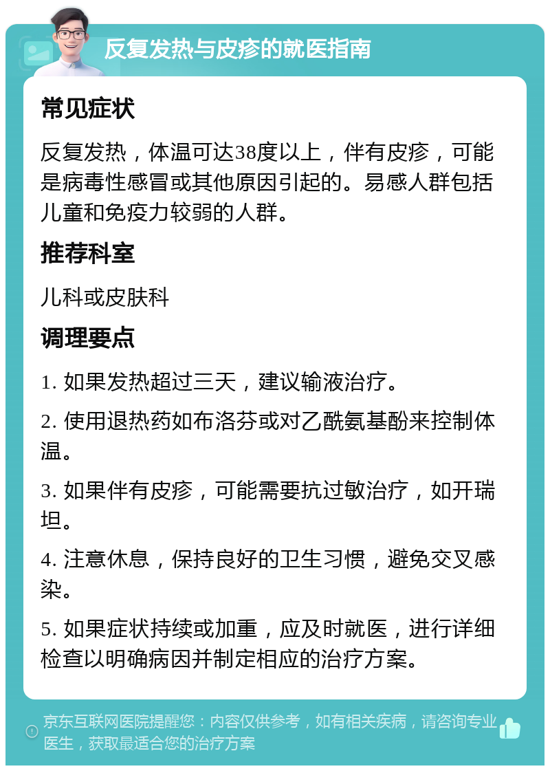 反复发热与皮疹的就医指南 常见症状 反复发热，体温可达38度以上，伴有皮疹，可能是病毒性感冒或其他原因引起的。易感人群包括儿童和免疫力较弱的人群。 推荐科室 儿科或皮肤科 调理要点 1. 如果发热超过三天，建议输液治疗。 2. 使用退热药如布洛芬或对乙酰氨基酚来控制体温。 3. 如果伴有皮疹，可能需要抗过敏治疗，如开瑞坦。 4. 注意休息，保持良好的卫生习惯，避免交叉感染。 5. 如果症状持续或加重，应及时就医，进行详细检查以明确病因并制定相应的治疗方案。