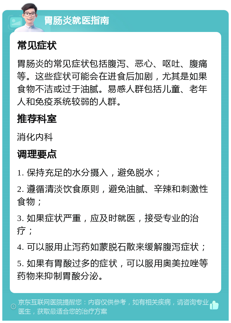 胃肠炎就医指南 常见症状 胃肠炎的常见症状包括腹泻、恶心、呕吐、腹痛等。这些症状可能会在进食后加剧，尤其是如果食物不洁或过于油腻。易感人群包括儿童、老年人和免疫系统较弱的人群。 推荐科室 消化内科 调理要点 1. 保持充足的水分摄入，避免脱水； 2. 遵循清淡饮食原则，避免油腻、辛辣和刺激性食物； 3. 如果症状严重，应及时就医，接受专业的治疗； 4. 可以服用止泻药如蒙脱石散来缓解腹泻症状； 5. 如果有胃酸过多的症状，可以服用奥美拉唑等药物来抑制胃酸分泌。