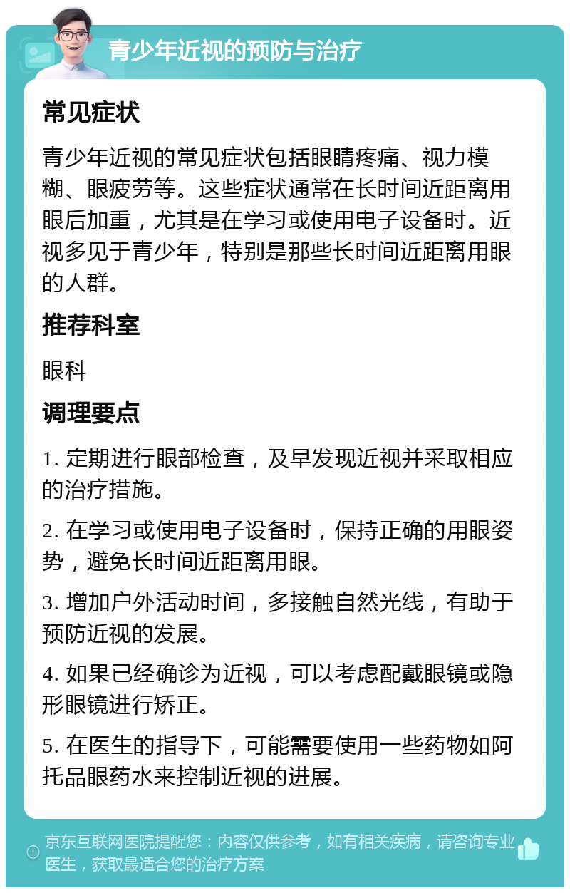 青少年近视的预防与治疗 常见症状 青少年近视的常见症状包括眼睛疼痛、视力模糊、眼疲劳等。这些症状通常在长时间近距离用眼后加重，尤其是在学习或使用电子设备时。近视多见于青少年，特别是那些长时间近距离用眼的人群。 推荐科室 眼科 调理要点 1. 定期进行眼部检查，及早发现近视并采取相应的治疗措施。 2. 在学习或使用电子设备时，保持正确的用眼姿势，避免长时间近距离用眼。 3. 增加户外活动时间，多接触自然光线，有助于预防近视的发展。 4. 如果已经确诊为近视，可以考虑配戴眼镜或隐形眼镜进行矫正。 5. 在医生的指导下，可能需要使用一些药物如阿托品眼药水来控制近视的进展。