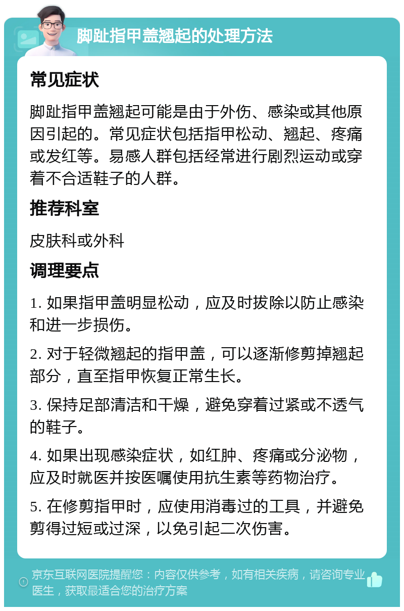 脚趾指甲盖翘起的处理方法 常见症状 脚趾指甲盖翘起可能是由于外伤、感染或其他原因引起的。常见症状包括指甲松动、翘起、疼痛或发红等。易感人群包括经常进行剧烈运动或穿着不合适鞋子的人群。 推荐科室 皮肤科或外科 调理要点 1. 如果指甲盖明显松动，应及时拔除以防止感染和进一步损伤。 2. 对于轻微翘起的指甲盖，可以逐渐修剪掉翘起部分，直至指甲恢复正常生长。 3. 保持足部清洁和干燥，避免穿着过紧或不透气的鞋子。 4. 如果出现感染症状，如红肿、疼痛或分泌物，应及时就医并按医嘱使用抗生素等药物治疗。 5. 在修剪指甲时，应使用消毒过的工具，并避免剪得过短或过深，以免引起二次伤害。