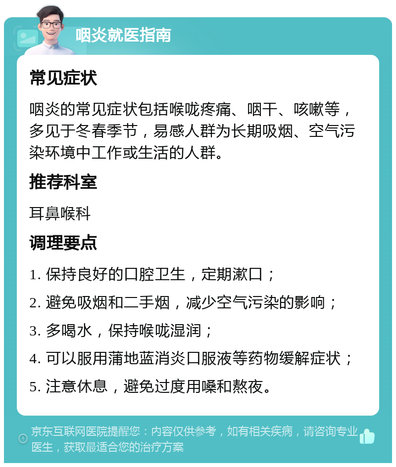 咽炎就医指南 常见症状 咽炎的常见症状包括喉咙疼痛、咽干、咳嗽等，多见于冬春季节，易感人群为长期吸烟、空气污染环境中工作或生活的人群。 推荐科室 耳鼻喉科 调理要点 1. 保持良好的口腔卫生，定期漱口； 2. 避免吸烟和二手烟，减少空气污染的影响； 3. 多喝水，保持喉咙湿润； 4. 可以服用蒲地蓝消炎口服液等药物缓解症状； 5. 注意休息，避免过度用嗓和熬夜。