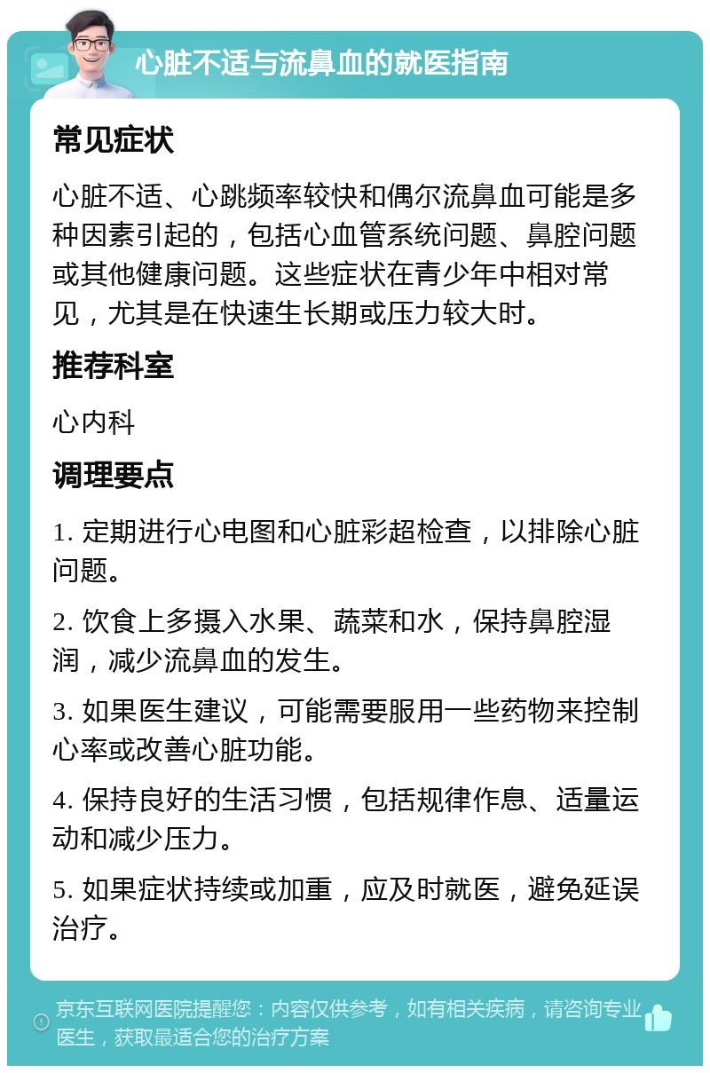 心脏不适与流鼻血的就医指南 常见症状 心脏不适、心跳频率较快和偶尔流鼻血可能是多种因素引起的，包括心血管系统问题、鼻腔问题或其他健康问题。这些症状在青少年中相对常见，尤其是在快速生长期或压力较大时。 推荐科室 心内科 调理要点 1. 定期进行心电图和心脏彩超检查，以排除心脏问题。 2. 饮食上多摄入水果、蔬菜和水，保持鼻腔湿润，减少流鼻血的发生。 3. 如果医生建议，可能需要服用一些药物来控制心率或改善心脏功能。 4. 保持良好的生活习惯，包括规律作息、适量运动和减少压力。 5. 如果症状持续或加重，应及时就医，避免延误治疗。