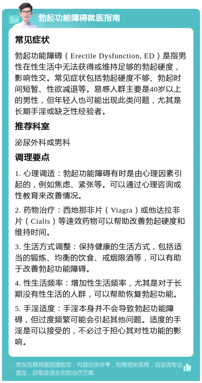 勃起功能障碍就医指南 常见症状 勃起功能障碍（Erectile Dysfunction, ED）是指男性在性生活中无法获得或维持足够的勃起硬度，影响性交。常见症状包括勃起硬度不够、勃起时间短暂、性欲减退等。易感人群主要是40岁以上的男性，但年轻人也可能出现此类问题，尤其是长期手淫或缺乏性经验者。 推荐科室 泌尿外科或男科 调理要点 1. 心理调适：勃起功能障碍有时是由心理因素引起的，例如焦虑、紧张等。可以通过心理咨询或性教育来改善情况。 2. 药物治疗：西地那非片（Viagra）或他达拉非片（Cialis）等速效药物可以帮助改善勃起硬度和维持时间。 3. 生活方式调整：保持健康的生活方式，包括适当的锻炼、均衡的饮食、戒烟限酒等，可以有助于改善勃起功能障碍。 4. 性生活频率：增加性生活频率，尤其是对于长期没有性生活的人群，可以帮助恢复勃起功能。 5. 手淫适度：手淫本身并不会导致勃起功能障碍，但过度频繁可能会引起其他问题。适度的手淫是可以接受的，不必过于担心其对性功能的影响。