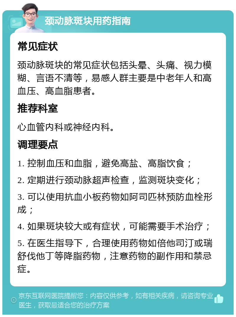 颈动脉斑块用药指南 常见症状 颈动脉斑块的常见症状包括头晕、头痛、视力模糊、言语不清等，易感人群主要是中老年人和高血压、高血脂患者。 推荐科室 心血管内科或神经内科。 调理要点 1. 控制血压和血脂，避免高盐、高脂饮食； 2. 定期进行颈动脉超声检查，监测斑块变化； 3. 可以使用抗血小板药物如阿司匹林预防血栓形成； 4. 如果斑块较大或有症状，可能需要手术治疗； 5. 在医生指导下，合理使用药物如倍他司汀或瑞舒伐他丁等降脂药物，注意药物的副作用和禁忌症。