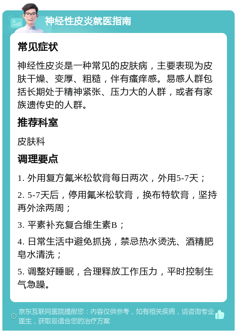 神经性皮炎就医指南 常见症状 神经性皮炎是一种常见的皮肤病，主要表现为皮肤干燥、变厚、粗糙，伴有瘙痒感。易感人群包括长期处于精神紧张、压力大的人群，或者有家族遗传史的人群。 推荐科室 皮肤科 调理要点 1. 外用复方氟米松软膏每日两次，外用5-7天； 2. 5-7天后，停用氟米松软膏，换布特软膏，坚持再外涂两周； 3. 平素补充复合维生素B； 4. 日常生活中避免抓挠，禁忌热水烫洗、酒精肥皂水清洗； 5. 调整好睡眠，合理释放工作压力，平时控制生气急躁。