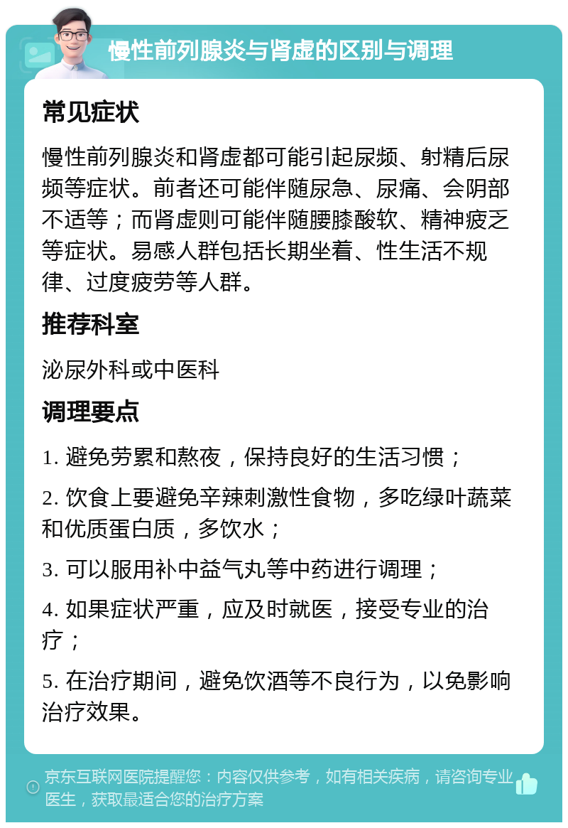 慢性前列腺炎与肾虚的区别与调理 常见症状 慢性前列腺炎和肾虚都可能引起尿频、射精后尿频等症状。前者还可能伴随尿急、尿痛、会阴部不适等；而肾虚则可能伴随腰膝酸软、精神疲乏等症状。易感人群包括长期坐着、性生活不规律、过度疲劳等人群。 推荐科室 泌尿外科或中医科 调理要点 1. 避免劳累和熬夜，保持良好的生活习惯； 2. 饮食上要避免辛辣刺激性食物，多吃绿叶蔬菜和优质蛋白质，多饮水； 3. 可以服用补中益气丸等中药进行调理； 4. 如果症状严重，应及时就医，接受专业的治疗； 5. 在治疗期间，避免饮酒等不良行为，以免影响治疗效果。