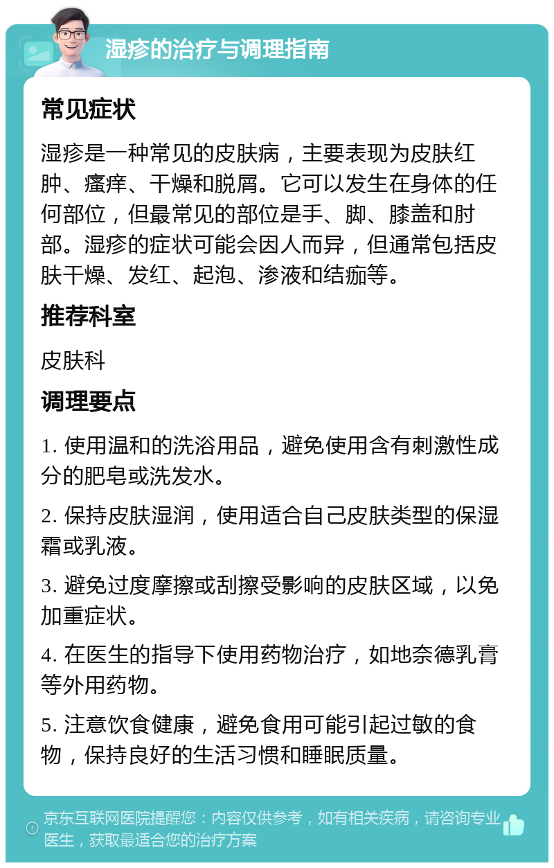 湿疹的治疗与调理指南 常见症状 湿疹是一种常见的皮肤病，主要表现为皮肤红肿、瘙痒、干燥和脱屑。它可以发生在身体的任何部位，但最常见的部位是手、脚、膝盖和肘部。湿疹的症状可能会因人而异，但通常包括皮肤干燥、发红、起泡、渗液和结痂等。 推荐科室 皮肤科 调理要点 1. 使用温和的洗浴用品，避免使用含有刺激性成分的肥皂或洗发水。 2. 保持皮肤湿润，使用适合自己皮肤类型的保湿霜或乳液。 3. 避免过度摩擦或刮擦受影响的皮肤区域，以免加重症状。 4. 在医生的指导下使用药物治疗，如地奈德乳膏等外用药物。 5. 注意饮食健康，避免食用可能引起过敏的食物，保持良好的生活习惯和睡眠质量。