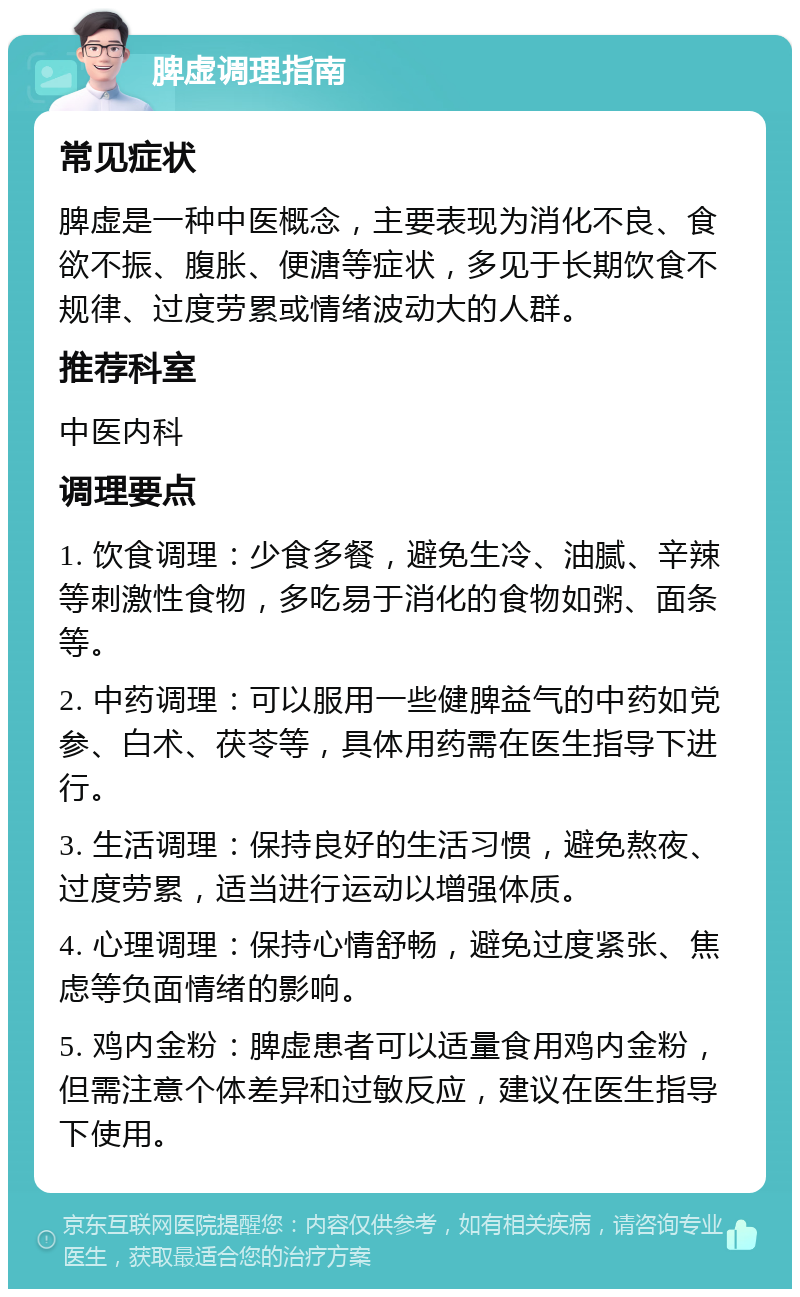 脾虚调理指南 常见症状 脾虚是一种中医概念，主要表现为消化不良、食欲不振、腹胀、便溏等症状，多见于长期饮食不规律、过度劳累或情绪波动大的人群。 推荐科室 中医内科 调理要点 1. 饮食调理：少食多餐，避免生冷、油腻、辛辣等刺激性食物，多吃易于消化的食物如粥、面条等。 2. 中药调理：可以服用一些健脾益气的中药如党参、白术、茯苓等，具体用药需在医生指导下进行。 3. 生活调理：保持良好的生活习惯，避免熬夜、过度劳累，适当进行运动以增强体质。 4. 心理调理：保持心情舒畅，避免过度紧张、焦虑等负面情绪的影响。 5. 鸡内金粉：脾虚患者可以适量食用鸡内金粉，但需注意个体差异和过敏反应，建议在医生指导下使用。