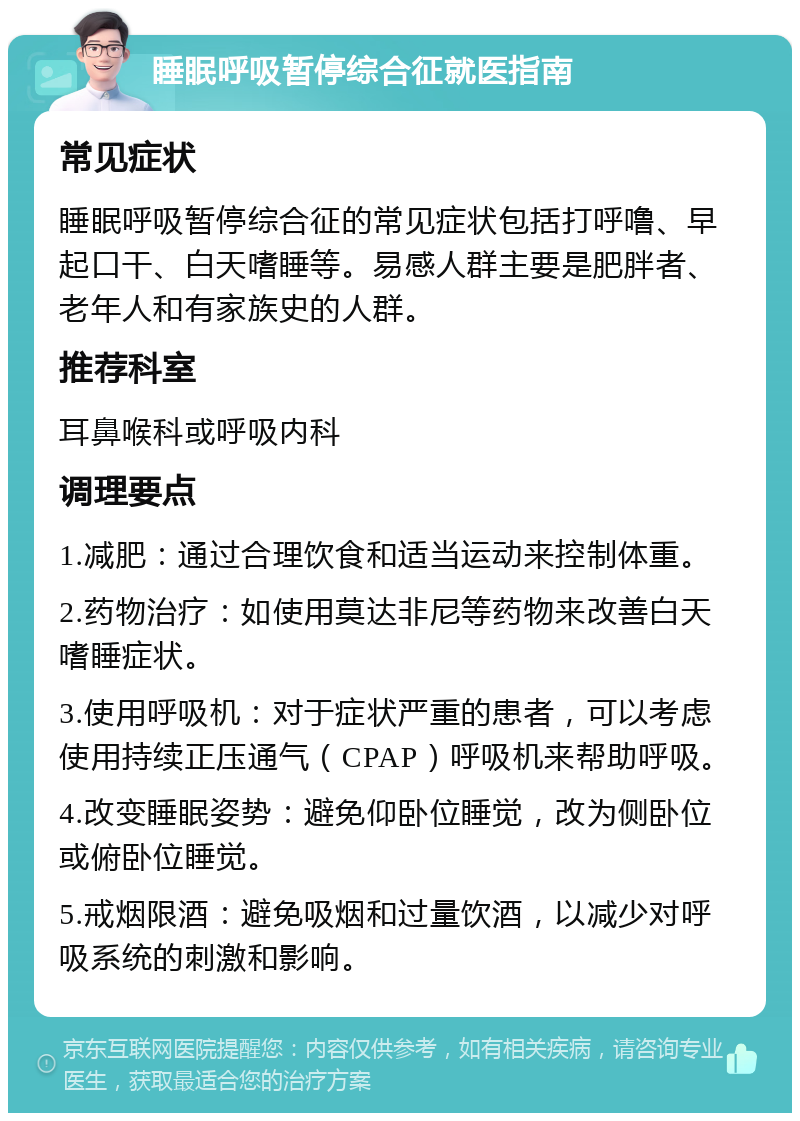 睡眠呼吸暂停综合征就医指南 常见症状 睡眠呼吸暂停综合征的常见症状包括打呼噜、早起口干、白天嗜睡等。易感人群主要是肥胖者、老年人和有家族史的人群。 推荐科室 耳鼻喉科或呼吸内科 调理要点 1.减肥：通过合理饮食和适当运动来控制体重。 2.药物治疗：如使用莫达非尼等药物来改善白天嗜睡症状。 3.使用呼吸机：对于症状严重的患者，可以考虑使用持续正压通气（CPAP）呼吸机来帮助呼吸。 4.改变睡眠姿势：避免仰卧位睡觉，改为侧卧位或俯卧位睡觉。 5.戒烟限酒：避免吸烟和过量饮酒，以减少对呼吸系统的刺激和影响。