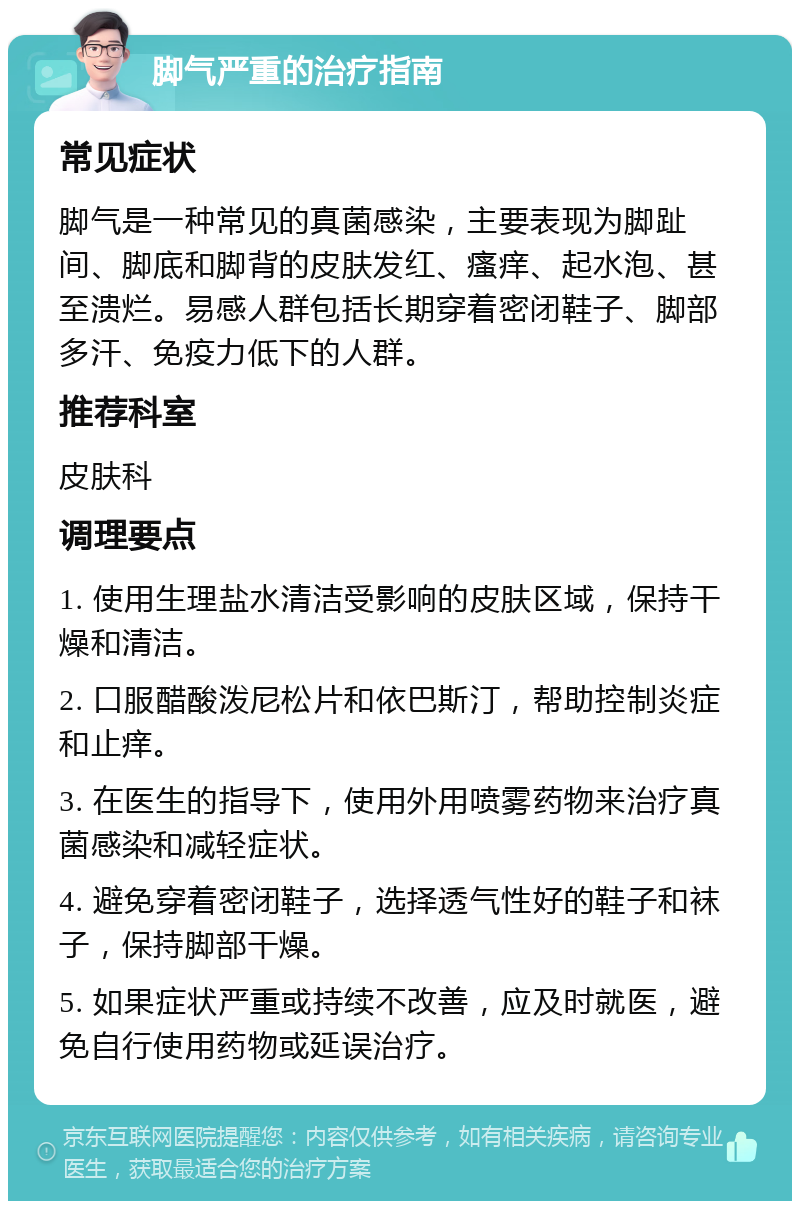 脚气严重的治疗指南 常见症状 脚气是一种常见的真菌感染，主要表现为脚趾间、脚底和脚背的皮肤发红、瘙痒、起水泡、甚至溃烂。易感人群包括长期穿着密闭鞋子、脚部多汗、免疫力低下的人群。 推荐科室 皮肤科 调理要点 1. 使用生理盐水清洁受影响的皮肤区域，保持干燥和清洁。 2. 口服醋酸泼尼松片和依巴斯汀，帮助控制炎症和止痒。 3. 在医生的指导下，使用外用喷雾药物来治疗真菌感染和减轻症状。 4. 避免穿着密闭鞋子，选择透气性好的鞋子和袜子，保持脚部干燥。 5. 如果症状严重或持续不改善，应及时就医，避免自行使用药物或延误治疗。