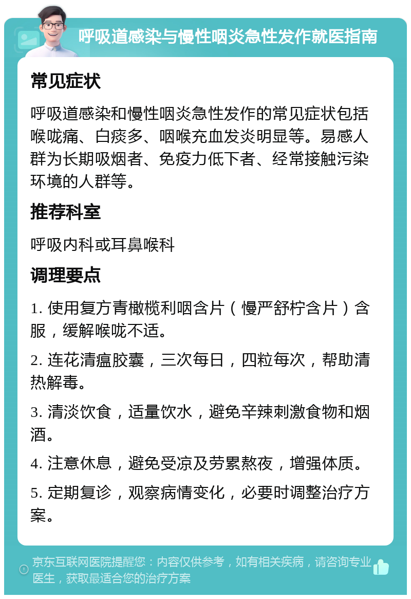 呼吸道感染与慢性咽炎急性发作就医指南 常见症状 呼吸道感染和慢性咽炎急性发作的常见症状包括喉咙痛、白痰多、咽喉充血发炎明显等。易感人群为长期吸烟者、免疫力低下者、经常接触污染环境的人群等。 推荐科室 呼吸内科或耳鼻喉科 调理要点 1. 使用复方青橄榄利咽含片（慢严舒柠含片）含服，缓解喉咙不适。 2. 连花清瘟胶囊，三次每日，四粒每次，帮助清热解毒。 3. 清淡饮食，适量饮水，避免辛辣刺激食物和烟酒。 4. 注意休息，避免受凉及劳累熬夜，增强体质。 5. 定期复诊，观察病情变化，必要时调整治疗方案。