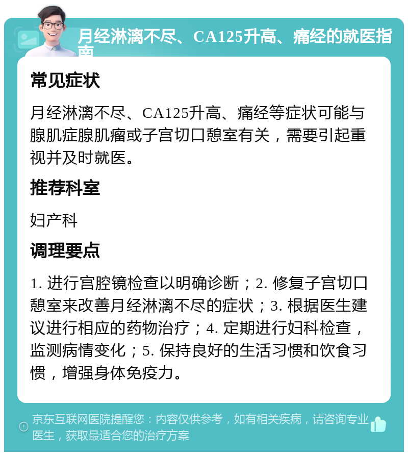 月经淋漓不尽、CA125升高、痛经的就医指南 常见症状 月经淋漓不尽、CA125升高、痛经等症状可能与腺肌症腺肌瘤或子宫切口憩室有关，需要引起重视并及时就医。 推荐科室 妇产科 调理要点 1. 进行宫腔镜检查以明确诊断；2. 修复子宫切口憩室来改善月经淋漓不尽的症状；3. 根据医生建议进行相应的药物治疗；4. 定期进行妇科检查，监测病情变化；5. 保持良好的生活习惯和饮食习惯，增强身体免疫力。