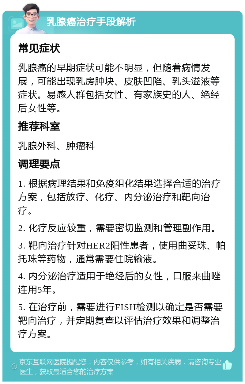 乳腺癌治疗手段解析 常见症状 乳腺癌的早期症状可能不明显，但随着病情发展，可能出现乳房肿块、皮肤凹陷、乳头溢液等症状。易感人群包括女性、有家族史的人、绝经后女性等。 推荐科室 乳腺外科、肿瘤科 调理要点 1. 根据病理结果和免疫组化结果选择合适的治疗方案，包括放疗、化疗、内分泌治疗和靶向治疗。 2. 化疗反应较重，需要密切监测和管理副作用。 3. 靶向治疗针对HER2阳性患者，使用曲妥珠、帕托珠等药物，通常需要住院输液。 4. 内分泌治疗适用于绝经后的女性，口服来曲唑连用5年。 5. 在治疗前，需要进行FISH检测以确定是否需要靶向治疗，并定期复查以评估治疗效果和调整治疗方案。