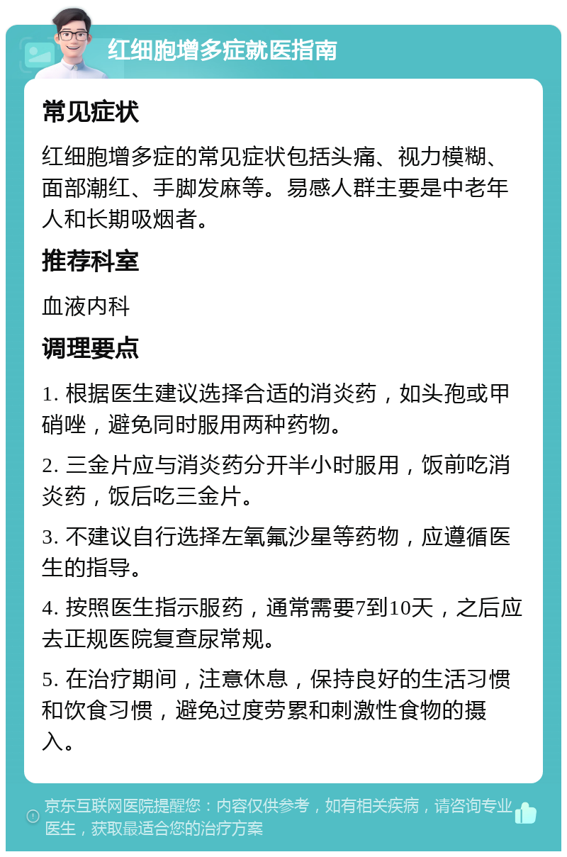 红细胞增多症就医指南 常见症状 红细胞增多症的常见症状包括头痛、视力模糊、面部潮红、手脚发麻等。易感人群主要是中老年人和长期吸烟者。 推荐科室 血液内科 调理要点 1. 根据医生建议选择合适的消炎药，如头孢或甲硝唑，避免同时服用两种药物。 2. 三金片应与消炎药分开半小时服用，饭前吃消炎药，饭后吃三金片。 3. 不建议自行选择左氧氟沙星等药物，应遵循医生的指导。 4. 按照医生指示服药，通常需要7到10天，之后应去正规医院复查尿常规。 5. 在治疗期间，注意休息，保持良好的生活习惯和饮食习惯，避免过度劳累和刺激性食物的摄入。