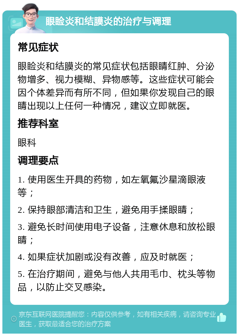 眼睑炎和结膜炎的治疗与调理 常见症状 眼睑炎和结膜炎的常见症状包括眼睛红肿、分泌物增多、视力模糊、异物感等。这些症状可能会因个体差异而有所不同，但如果你发现自己的眼睛出现以上任何一种情况，建议立即就医。 推荐科室 眼科 调理要点 1. 使用医生开具的药物，如左氧氟沙星滴眼液等； 2. 保持眼部清洁和卫生，避免用手揉眼睛； 3. 避免长时间使用电子设备，注意休息和放松眼睛； 4. 如果症状加剧或没有改善，应及时就医； 5. 在治疗期间，避免与他人共用毛巾、枕头等物品，以防止交叉感染。