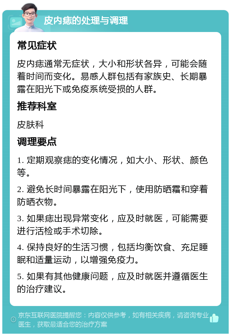 皮内痣的处理与调理 常见症状 皮内痣通常无症状，大小和形状各异，可能会随着时间而变化。易感人群包括有家族史、长期暴露在阳光下或免疫系统受损的人群。 推荐科室 皮肤科 调理要点 1. 定期观察痣的变化情况，如大小、形状、颜色等。 2. 避免长时间暴露在阳光下，使用防晒霜和穿着防晒衣物。 3. 如果痣出现异常变化，应及时就医，可能需要进行活检或手术切除。 4. 保持良好的生活习惯，包括均衡饮食、充足睡眠和适量运动，以增强免疫力。 5. 如果有其他健康问题，应及时就医并遵循医生的治疗建议。