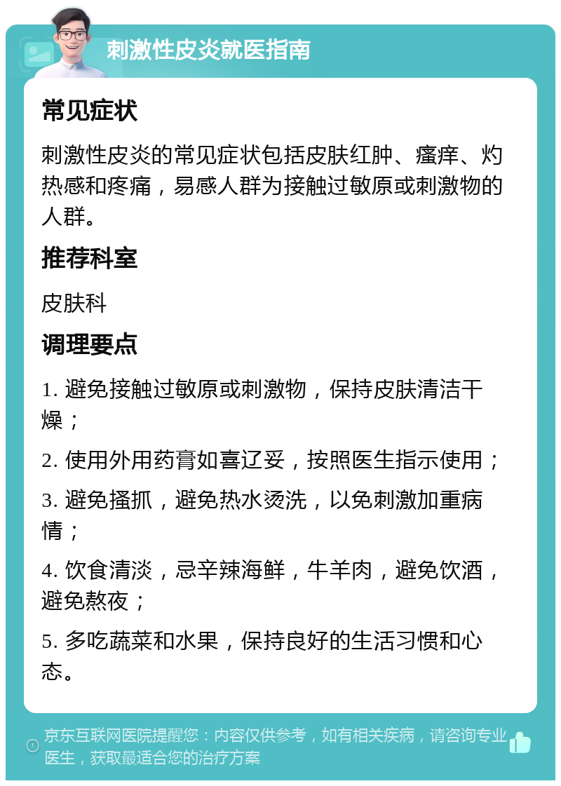 刺激性皮炎就医指南 常见症状 刺激性皮炎的常见症状包括皮肤红肿、瘙痒、灼热感和疼痛，易感人群为接触过敏原或刺激物的人群。 推荐科室 皮肤科 调理要点 1. 避免接触过敏原或刺激物，保持皮肤清洁干燥； 2. 使用外用药膏如喜辽妥，按照医生指示使用； 3. 避免搔抓，避免热水烫洗，以免刺激加重病情； 4. 饮食清淡，忌辛辣海鲜，牛羊肉，避免饮酒，避免熬夜； 5. 多吃蔬菜和水果，保持良好的生活习惯和心态。