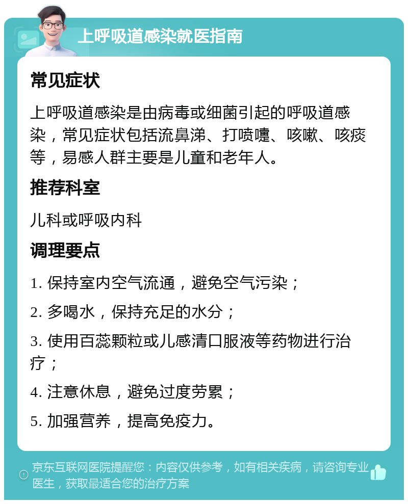 上呼吸道感染就医指南 常见症状 上呼吸道感染是由病毒或细菌引起的呼吸道感染，常见症状包括流鼻涕、打喷嚏、咳嗽、咳痰等，易感人群主要是儿童和老年人。 推荐科室 儿科或呼吸内科 调理要点 1. 保持室内空气流通，避免空气污染； 2. 多喝水，保持充足的水分； 3. 使用百蕊颗粒或儿感清口服液等药物进行治疗； 4. 注意休息，避免过度劳累； 5. 加强营养，提高免疫力。