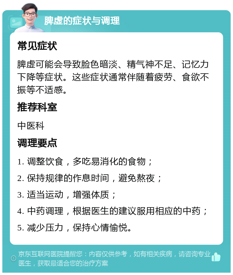 脾虚的症状与调理 常见症状 脾虚可能会导致脸色暗淡、精气神不足、记忆力下降等症状。这些症状通常伴随着疲劳、食欲不振等不适感。 推荐科室 中医科 调理要点 1. 调整饮食，多吃易消化的食物； 2. 保持规律的作息时间，避免熬夜； 3. 适当运动，增强体质； 4. 中药调理，根据医生的建议服用相应的中药； 5. 减少压力，保持心情愉悦。