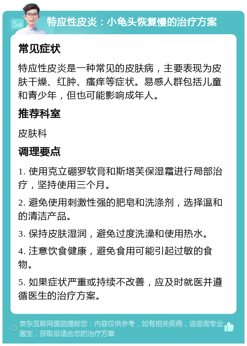 特应性皮炎：小龟头恢复慢的治疗方案 常见症状 特应性皮炎是一种常见的皮肤病，主要表现为皮肤干燥、红肿、瘙痒等症状。易感人群包括儿童和青少年，但也可能影响成年人。 推荐科室 皮肤科 调理要点 1. 使用克立硼罗软膏和斯塔芙保湿霜进行局部治疗，坚持使用三个月。 2. 避免使用刺激性强的肥皂和洗涤剂，选择温和的清洁产品。 3. 保持皮肤湿润，避免过度洗澡和使用热水。 4. 注意饮食健康，避免食用可能引起过敏的食物。 5. 如果症状严重或持续不改善，应及时就医并遵循医生的治疗方案。