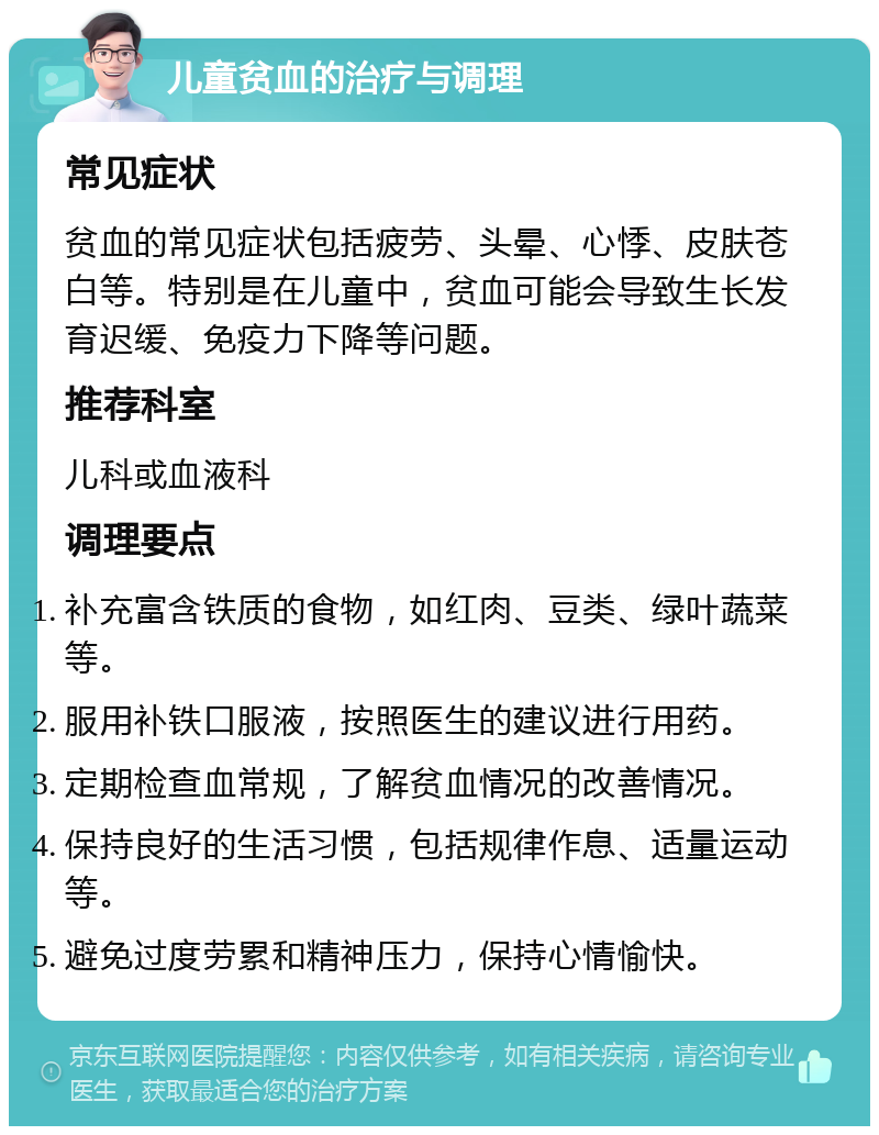 儿童贫血的治疗与调理 常见症状 贫血的常见症状包括疲劳、头晕、心悸、皮肤苍白等。特别是在儿童中，贫血可能会导致生长发育迟缓、免疫力下降等问题。 推荐科室 儿科或血液科 调理要点 补充富含铁质的食物，如红肉、豆类、绿叶蔬菜等。 服用补铁口服液，按照医生的建议进行用药。 定期检查血常规，了解贫血情况的改善情况。 保持良好的生活习惯，包括规律作息、适量运动等。 避免过度劳累和精神压力，保持心情愉快。