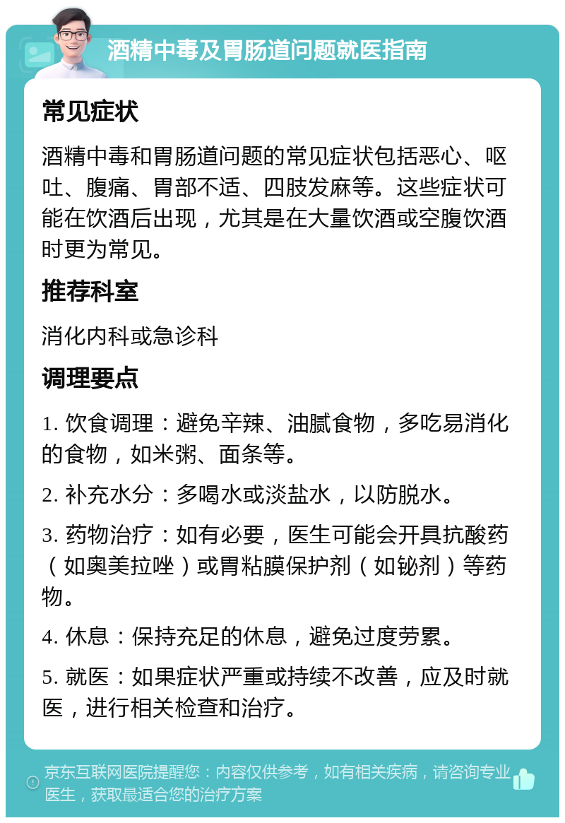 酒精中毒及胃肠道问题就医指南 常见症状 酒精中毒和胃肠道问题的常见症状包括恶心、呕吐、腹痛、胃部不适、四肢发麻等。这些症状可能在饮酒后出现，尤其是在大量饮酒或空腹饮酒时更为常见。 推荐科室 消化内科或急诊科 调理要点 1. 饮食调理：避免辛辣、油腻食物，多吃易消化的食物，如米粥、面条等。 2. 补充水分：多喝水或淡盐水，以防脱水。 3. 药物治疗：如有必要，医生可能会开具抗酸药（如奥美拉唑）或胃粘膜保护剂（如铋剂）等药物。 4. 休息：保持充足的休息，避免过度劳累。 5. 就医：如果症状严重或持续不改善，应及时就医，进行相关检查和治疗。