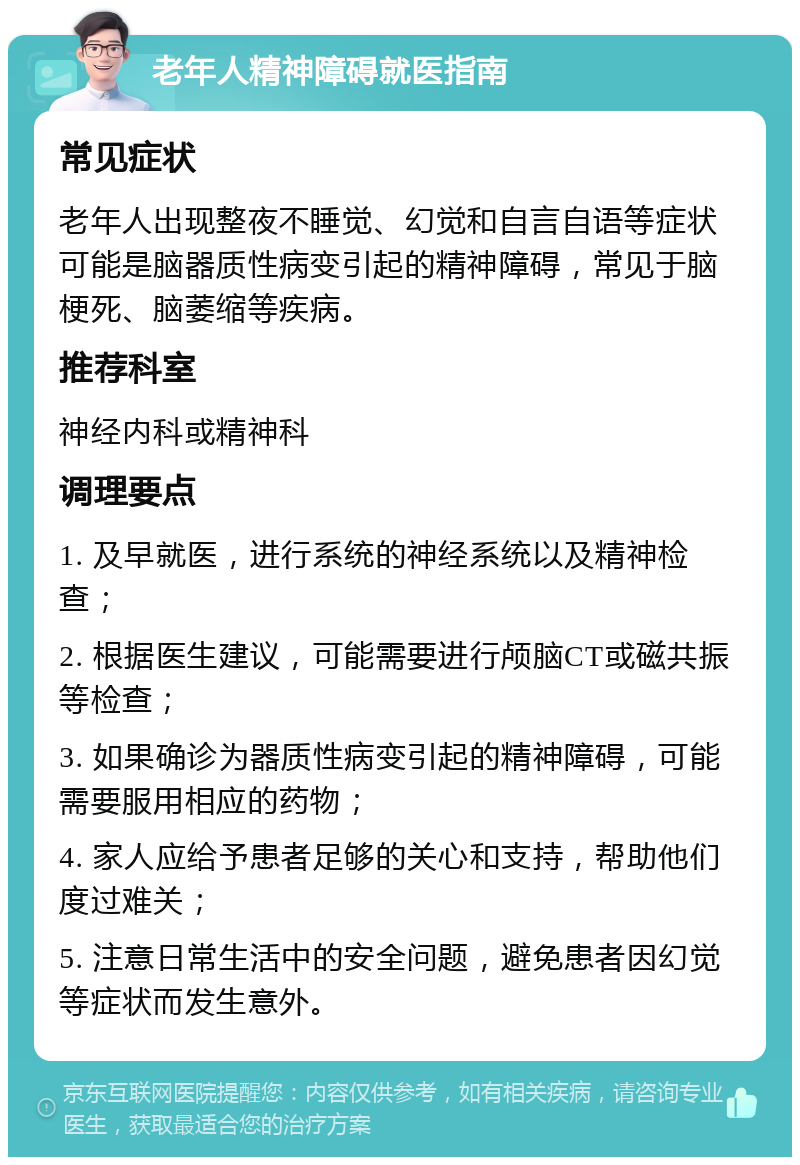 老年人精神障碍就医指南 常见症状 老年人出现整夜不睡觉、幻觉和自言自语等症状可能是脑器质性病变引起的精神障碍，常见于脑梗死、脑萎缩等疾病。 推荐科室 神经内科或精神科 调理要点 1. 及早就医，进行系统的神经系统以及精神检查； 2. 根据医生建议，可能需要进行颅脑CT或磁共振等检查； 3. 如果确诊为器质性病变引起的精神障碍，可能需要服用相应的药物； 4. 家人应给予患者足够的关心和支持，帮助他们度过难关； 5. 注意日常生活中的安全问题，避免患者因幻觉等症状而发生意外。