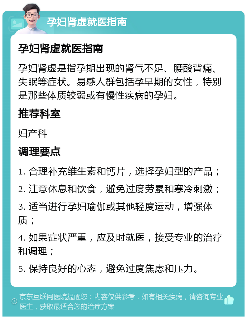 孕妇肾虚就医指南 孕妇肾虚就医指南 孕妇肾虚是指孕期出现的肾气不足、腰酸背痛、失眠等症状。易感人群包括孕早期的女性，特别是那些体质较弱或有慢性疾病的孕妇。 推荐科室 妇产科 调理要点 1. 合理补充维生素和钙片，选择孕妇型的产品； 2. 注意休息和饮食，避免过度劳累和寒冷刺激； 3. 适当进行孕妇瑜伽或其他轻度运动，增强体质； 4. 如果症状严重，应及时就医，接受专业的治疗和调理； 5. 保持良好的心态，避免过度焦虑和压力。