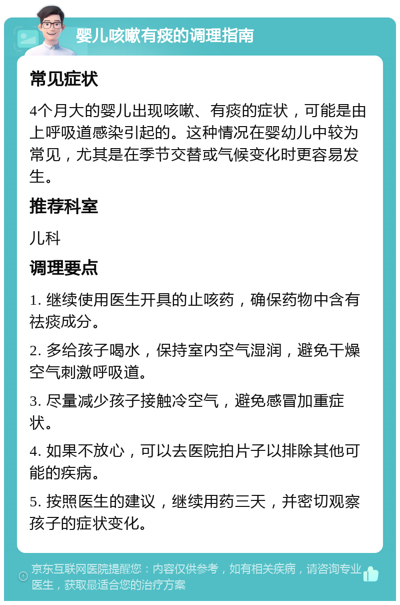 婴儿咳嗽有痰的调理指南 常见症状 4个月大的婴儿出现咳嗽、有痰的症状，可能是由上呼吸道感染引起的。这种情况在婴幼儿中较为常见，尤其是在季节交替或气候变化时更容易发生。 推荐科室 儿科 调理要点 1. 继续使用医生开具的止咳药，确保药物中含有祛痰成分。 2. 多给孩子喝水，保持室内空气湿润，避免干燥空气刺激呼吸道。 3. 尽量减少孩子接触冷空气，避免感冒加重症状。 4. 如果不放心，可以去医院拍片子以排除其他可能的疾病。 5. 按照医生的建议，继续用药三天，并密切观察孩子的症状变化。