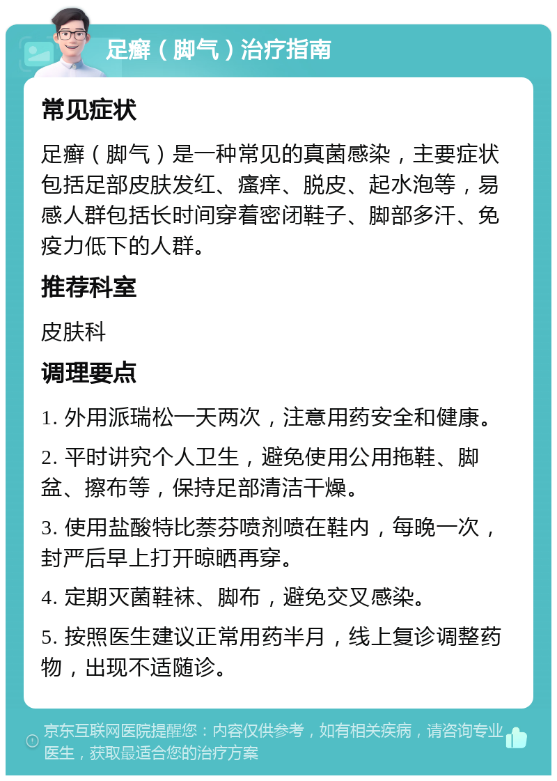 足癣（脚气）治疗指南 常见症状 足癣（脚气）是一种常见的真菌感染，主要症状包括足部皮肤发红、瘙痒、脱皮、起水泡等，易感人群包括长时间穿着密闭鞋子、脚部多汗、免疫力低下的人群。 推荐科室 皮肤科 调理要点 1. 外用派瑞松一天两次，注意用药安全和健康。 2. 平时讲究个人卫生，避免使用公用拖鞋、脚盆、擦布等，保持足部清洁干燥。 3. 使用盐酸特比萘芬喷剂喷在鞋内，每晚一次，封严后早上打开晾晒再穿。 4. 定期灭菌鞋袜、脚布，避免交叉感染。 5. 按照医生建议正常用药半月，线上复诊调整药物，出现不适随诊。