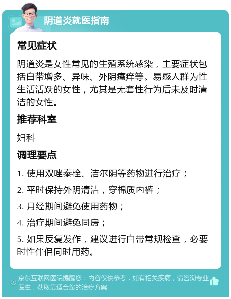 阴道炎就医指南 常见症状 阴道炎是女性常见的生殖系统感染，主要症状包括白带增多、异味、外阴瘙痒等。易感人群为性生活活跃的女性，尤其是无套性行为后未及时清洁的女性。 推荐科室 妇科 调理要点 1. 使用双唑泰栓、洁尔阴等药物进行治疗； 2. 平时保持外阴清洁，穿棉质内裤； 3. 月经期间避免使用药物； 4. 治疗期间避免同房； 5. 如果反复发作，建议进行白带常规检查，必要时性伴侣同时用药。