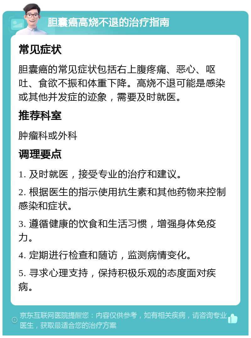 胆囊癌高烧不退的治疗指南 常见症状 胆囊癌的常见症状包括右上腹疼痛、恶心、呕吐、食欲不振和体重下降。高烧不退可能是感染或其他并发症的迹象，需要及时就医。 推荐科室 肿瘤科或外科 调理要点 1. 及时就医，接受专业的治疗和建议。 2. 根据医生的指示使用抗生素和其他药物来控制感染和症状。 3. 遵循健康的饮食和生活习惯，增强身体免疫力。 4. 定期进行检查和随访，监测病情变化。 5. 寻求心理支持，保持积极乐观的态度面对疾病。