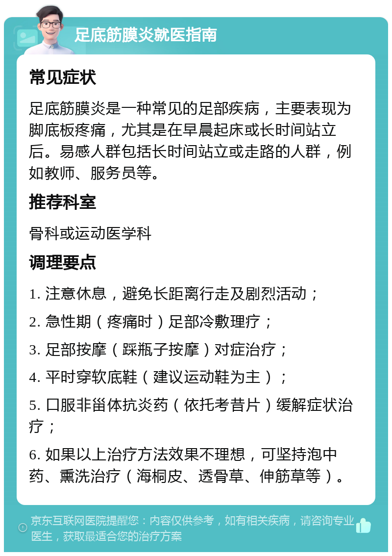 足底筋膜炎就医指南 常见症状 足底筋膜炎是一种常见的足部疾病，主要表现为脚底板疼痛，尤其是在早晨起床或长时间站立后。易感人群包括长时间站立或走路的人群，例如教师、服务员等。 推荐科室 骨科或运动医学科 调理要点 1. 注意休息，避免长距离行走及剧烈活动； 2. 急性期（疼痛时）足部冷敷理疗； 3. 足部按摩（踩瓶子按摩）对症治疗； 4. 平时穿软底鞋（建议运动鞋为主）； 5. 口服非甾体抗炎药（依托考昔片）缓解症状治疗； 6. 如果以上治疗方法效果不理想，可坚持泡中药、熏洗治疗（海桐皮、透骨草、伸筋草等）。