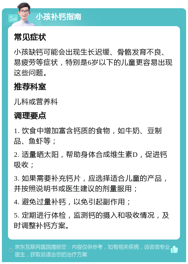 小孩补钙指南 常见症状 小孩缺钙可能会出现生长迟缓、骨骼发育不良、易疲劳等症状，特别是6岁以下的儿童更容易出现这些问题。 推荐科室 儿科或营养科 调理要点 1. 饮食中增加富含钙质的食物，如牛奶、豆制品、鱼虾等； 2. 适量晒太阳，帮助身体合成维生素D，促进钙吸收； 3. 如果需要补充钙片，应选择适合儿童的产品，并按照说明书或医生建议的剂量服用； 4. 避免过量补钙，以免引起副作用； 5. 定期进行体检，监测钙的摄入和吸收情况，及时调整补钙方案。