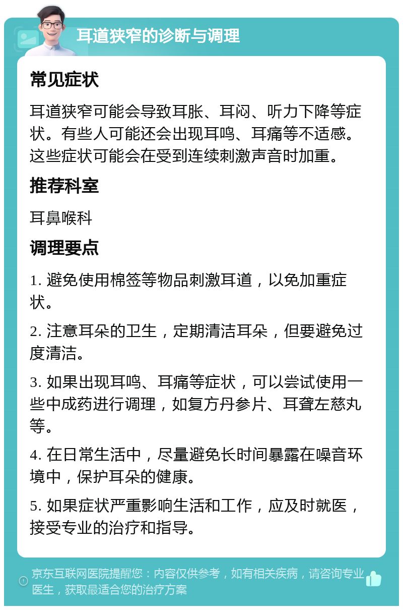 耳道狭窄的诊断与调理 常见症状 耳道狭窄可能会导致耳胀、耳闷、听力下降等症状。有些人可能还会出现耳鸣、耳痛等不适感。这些症状可能会在受到连续刺激声音时加重。 推荐科室 耳鼻喉科 调理要点 1. 避免使用棉签等物品刺激耳道，以免加重症状。 2. 注意耳朵的卫生，定期清洁耳朵，但要避免过度清洁。 3. 如果出现耳鸣、耳痛等症状，可以尝试使用一些中成药进行调理，如复方丹参片、耳聋左慈丸等。 4. 在日常生活中，尽量避免长时间暴露在噪音环境中，保护耳朵的健康。 5. 如果症状严重影响生活和工作，应及时就医，接受专业的治疗和指导。