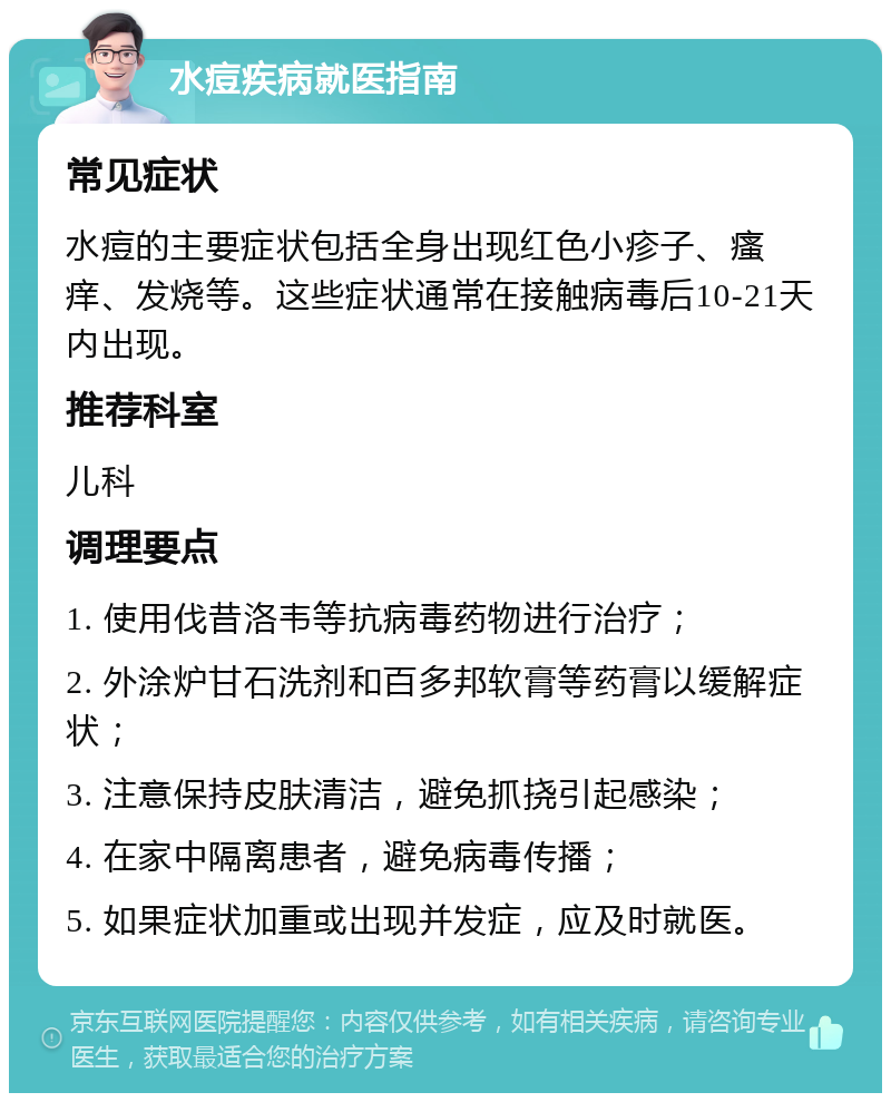 水痘疾病就医指南 常见症状 水痘的主要症状包括全身出现红色小疹子、瘙痒、发烧等。这些症状通常在接触病毒后10-21天内出现。 推荐科室 儿科 调理要点 1. 使用伐昔洛韦等抗病毒药物进行治疗； 2. 外涂炉甘石洗剂和百多邦软膏等药膏以缓解症状； 3. 注意保持皮肤清洁，避免抓挠引起感染； 4. 在家中隔离患者，避免病毒传播； 5. 如果症状加重或出现并发症，应及时就医。