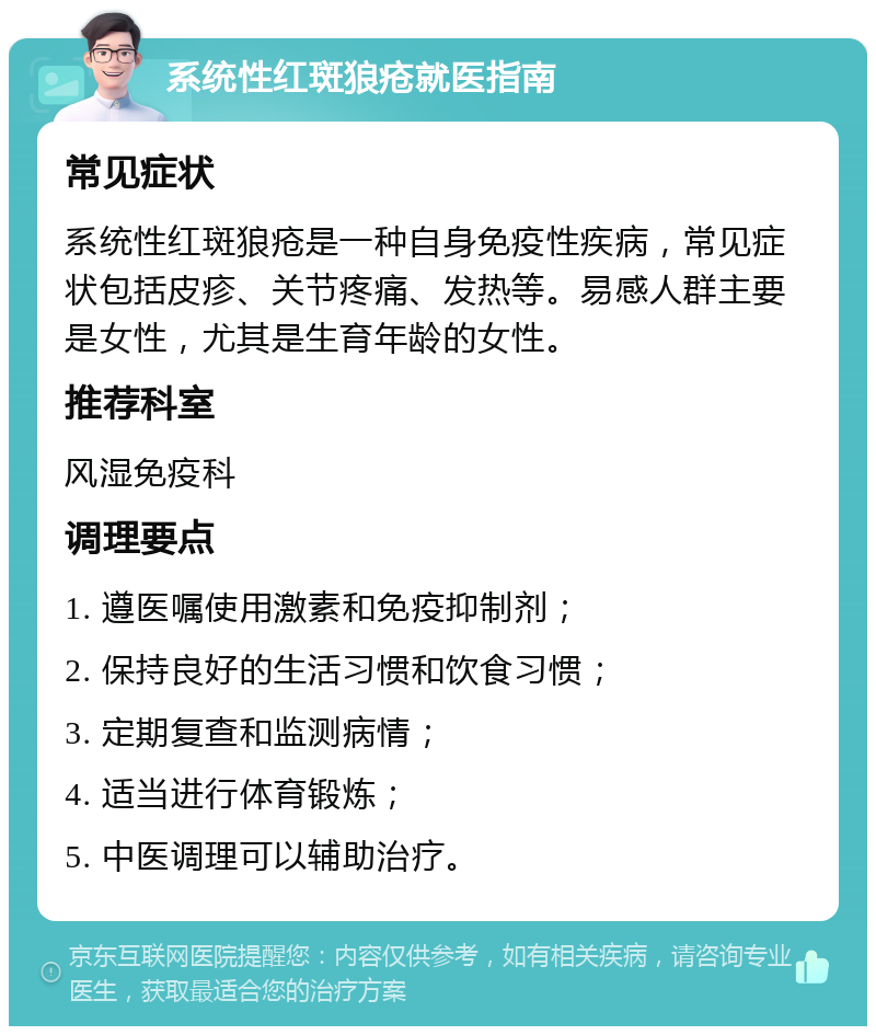 系统性红斑狼疮就医指南 常见症状 系统性红斑狼疮是一种自身免疫性疾病，常见症状包括皮疹、关节疼痛、发热等。易感人群主要是女性，尤其是生育年龄的女性。 推荐科室 风湿免疫科 调理要点 1. 遵医嘱使用激素和免疫抑制剂； 2. 保持良好的生活习惯和饮食习惯； 3. 定期复查和监测病情； 4. 适当进行体育锻炼； 5. 中医调理可以辅助治疗。