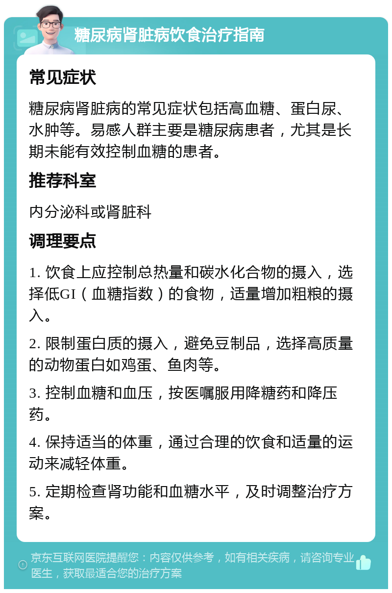 糖尿病肾脏病饮食治疗指南 常见症状 糖尿病肾脏病的常见症状包括高血糖、蛋白尿、水肿等。易感人群主要是糖尿病患者，尤其是长期未能有效控制血糖的患者。 推荐科室 内分泌科或肾脏科 调理要点 1. 饮食上应控制总热量和碳水化合物的摄入，选择低GI（血糖指数）的食物，适量增加粗粮的摄入。 2. 限制蛋白质的摄入，避免豆制品，选择高质量的动物蛋白如鸡蛋、鱼肉等。 3. 控制血糖和血压，按医嘱服用降糖药和降压药。 4. 保持适当的体重，通过合理的饮食和适量的运动来减轻体重。 5. 定期检查肾功能和血糖水平，及时调整治疗方案。