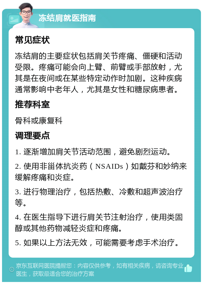 冻结肩就医指南 常见症状 冻结肩的主要症状包括肩关节疼痛、僵硬和活动受限。疼痛可能会向上臂、前臂或手部放射，尤其是在夜间或在某些特定动作时加剧。这种疾病通常影响中老年人，尤其是女性和糖尿病患者。 推荐科室 骨科或康复科 调理要点 1. 逐渐增加肩关节活动范围，避免剧烈运动。 2. 使用非甾体抗炎药（NSAIDs）如戴芬和妙纳来缓解疼痛和炎症。 3. 进行物理治疗，包括热敷、冷敷和超声波治疗等。 4. 在医生指导下进行肩关节注射治疗，使用类固醇或其他药物减轻炎症和疼痛。 5. 如果以上方法无效，可能需要考虑手术治疗。