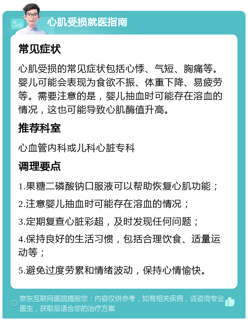 心肌受损就医指南 常见症状 心肌受损的常见症状包括心悸、气短、胸痛等。婴儿可能会表现为食欲不振、体重下降、易疲劳等。需要注意的是，婴儿抽血时可能存在溶血的情况，这也可能导致心肌酶值升高。 推荐科室 心血管内科或儿科心脏专科 调理要点 1.果糖二磷酸钠口服液可以帮助恢复心肌功能； 2.注意婴儿抽血时可能存在溶血的情况； 3.定期复查心脏彩超，及时发现任何问题； 4.保持良好的生活习惯，包括合理饮食、适量运动等； 5.避免过度劳累和情绪波动，保持心情愉快。