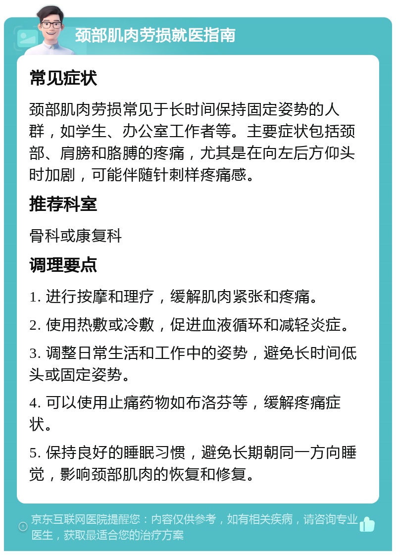 颈部肌肉劳损就医指南 常见症状 颈部肌肉劳损常见于长时间保持固定姿势的人群，如学生、办公室工作者等。主要症状包括颈部、肩膀和胳膊的疼痛，尤其是在向左后方仰头时加剧，可能伴随针刺样疼痛感。 推荐科室 骨科或康复科 调理要点 1. 进行按摩和理疗，缓解肌肉紧张和疼痛。 2. 使用热敷或冷敷，促进血液循环和减轻炎症。 3. 调整日常生活和工作中的姿势，避免长时间低头或固定姿势。 4. 可以使用止痛药物如布洛芬等，缓解疼痛症状。 5. 保持良好的睡眠习惯，避免长期朝同一方向睡觉，影响颈部肌肉的恢复和修复。