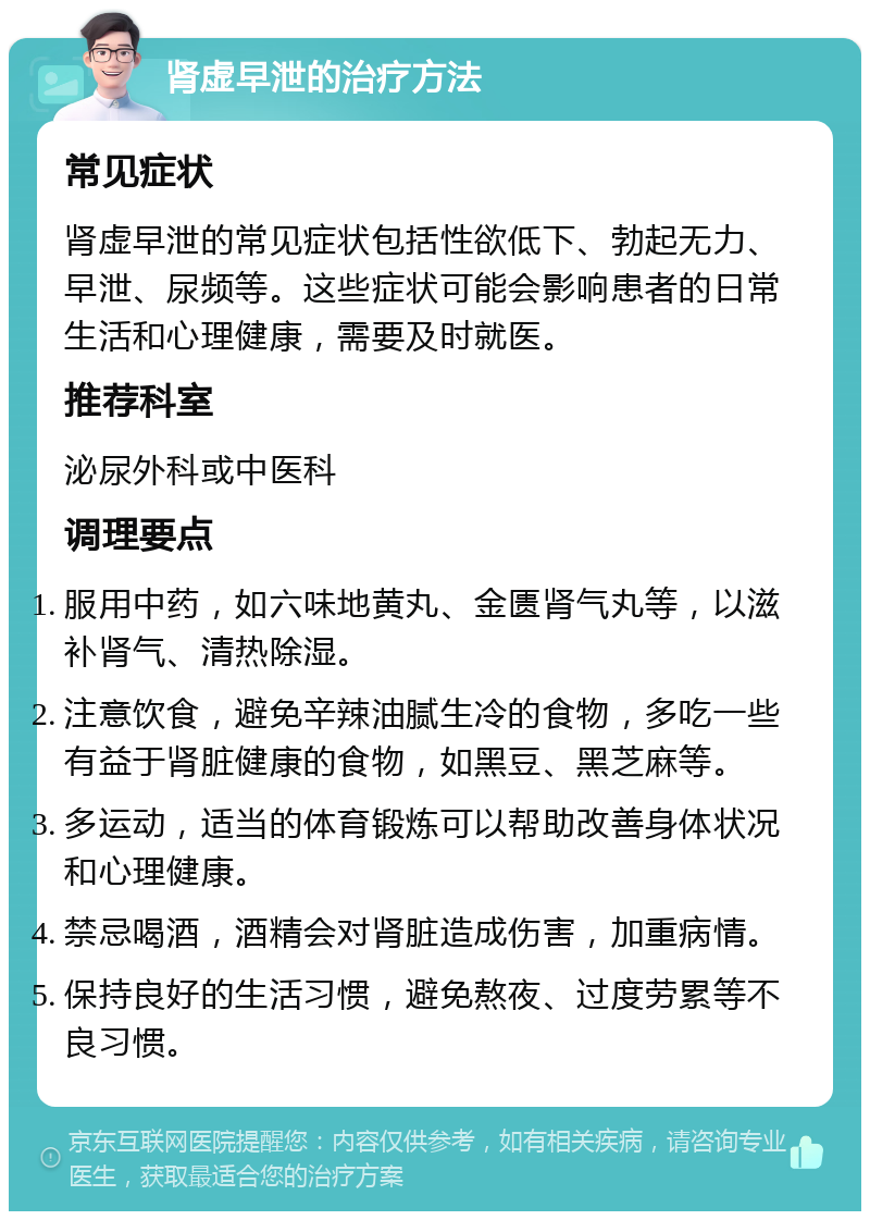 肾虚早泄的治疗方法 常见症状 肾虚早泄的常见症状包括性欲低下、勃起无力、早泄、尿频等。这些症状可能会影响患者的日常生活和心理健康，需要及时就医。 推荐科室 泌尿外科或中医科 调理要点 服用中药，如六味地黄丸、金匮肾气丸等，以滋补肾气、清热除湿。 注意饮食，避免辛辣油腻生冷的食物，多吃一些有益于肾脏健康的食物，如黑豆、黑芝麻等。 多运动，适当的体育锻炼可以帮助改善身体状况和心理健康。 禁忌喝酒，酒精会对肾脏造成伤害，加重病情。 保持良好的生活习惯，避免熬夜、过度劳累等不良习惯。