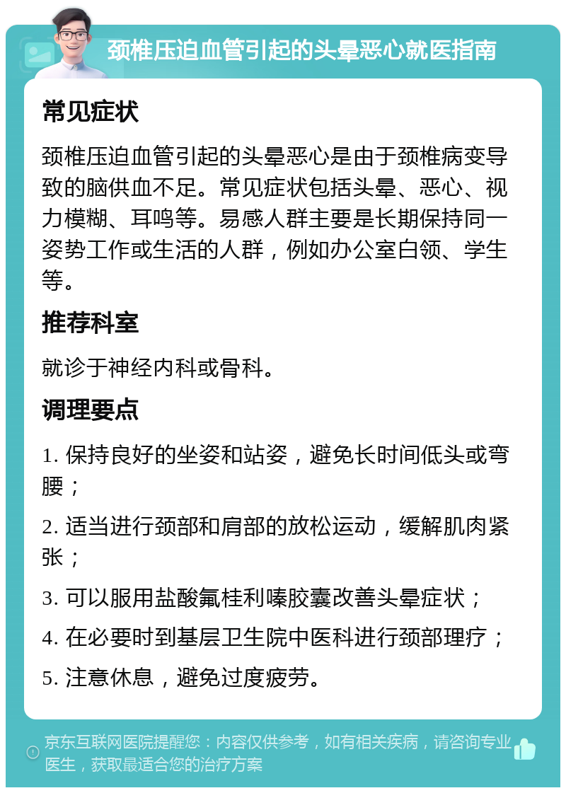 颈椎压迫血管引起的头晕恶心就医指南 常见症状 颈椎压迫血管引起的头晕恶心是由于颈椎病变导致的脑供血不足。常见症状包括头晕、恶心、视力模糊、耳鸣等。易感人群主要是长期保持同一姿势工作或生活的人群，例如办公室白领、学生等。 推荐科室 就诊于神经内科或骨科。 调理要点 1. 保持良好的坐姿和站姿，避免长时间低头或弯腰； 2. 适当进行颈部和肩部的放松运动，缓解肌肉紧张； 3. 可以服用盐酸氟桂利嗪胶囊改善头晕症状； 4. 在必要时到基层卫生院中医科进行颈部理疗； 5. 注意休息，避免过度疲劳。