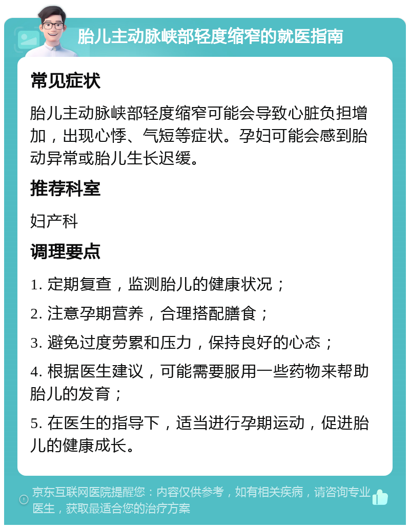 胎儿主动脉峡部轻度缩窄的就医指南 常见症状 胎儿主动脉峡部轻度缩窄可能会导致心脏负担增加，出现心悸、气短等症状。孕妇可能会感到胎动异常或胎儿生长迟缓。 推荐科室 妇产科 调理要点 1. 定期复查，监测胎儿的健康状况； 2. 注意孕期营养，合理搭配膳食； 3. 避免过度劳累和压力，保持良好的心态； 4. 根据医生建议，可能需要服用一些药物来帮助胎儿的发育； 5. 在医生的指导下，适当进行孕期运动，促进胎儿的健康成长。