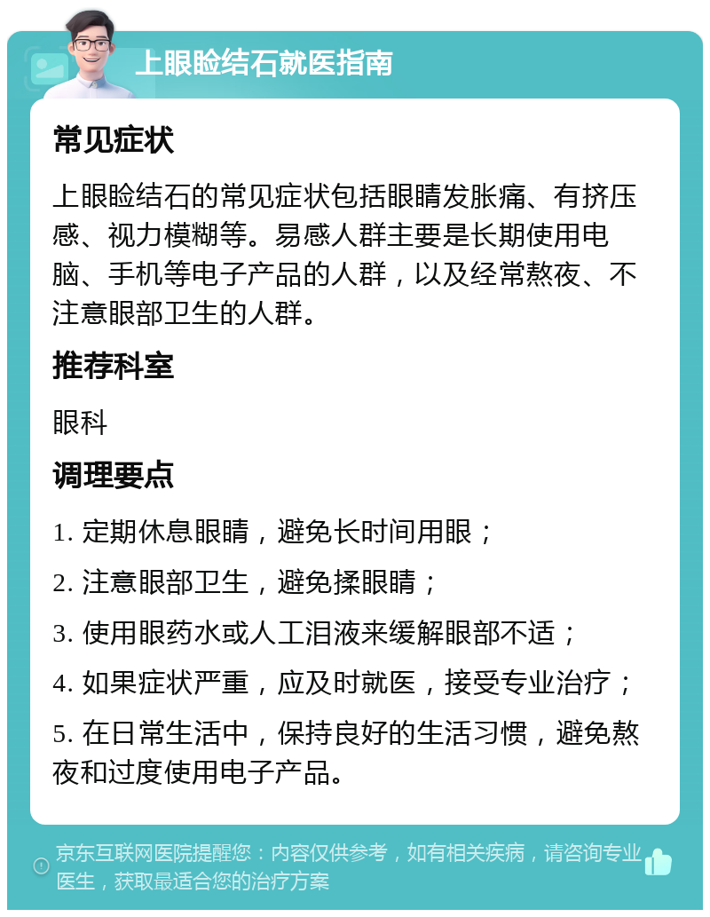 上眼睑结石就医指南 常见症状 上眼睑结石的常见症状包括眼睛发胀痛、有挤压感、视力模糊等。易感人群主要是长期使用电脑、手机等电子产品的人群，以及经常熬夜、不注意眼部卫生的人群。 推荐科室 眼科 调理要点 1. 定期休息眼睛，避免长时间用眼； 2. 注意眼部卫生，避免揉眼睛； 3. 使用眼药水或人工泪液来缓解眼部不适； 4. 如果症状严重，应及时就医，接受专业治疗； 5. 在日常生活中，保持良好的生活习惯，避免熬夜和过度使用电子产品。